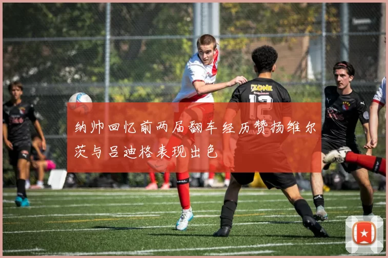 纳帅回忆前两届翻车经历赞扬维尔茨与吕迪格表现出色