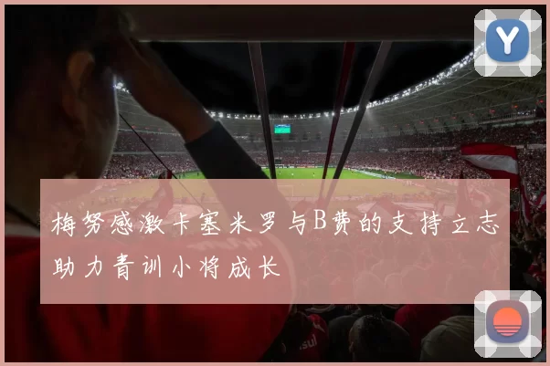 梅努感激卡塞米罗与B费的支持立志助力青训小将成长