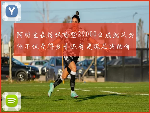 阿特金森惊叹哈登29000分成就认为他不仅是得分手还有更深层次的价值