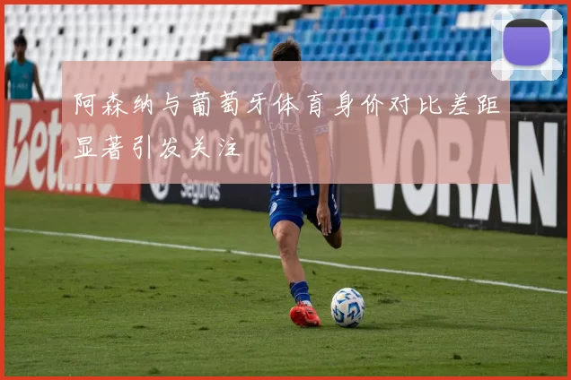 阿森纳与葡萄牙体育身价对比差距显著引发关注