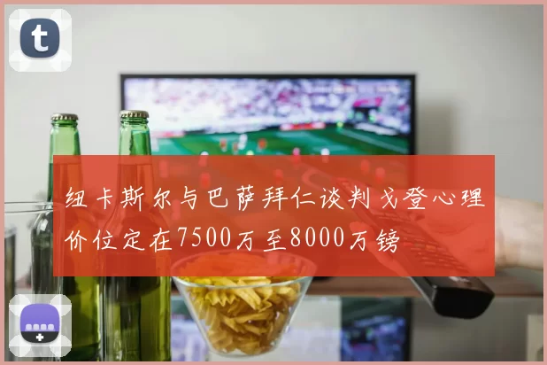 纽卡斯尔与巴萨拜仁谈判戈登心理价位定在7500万至8000万镑