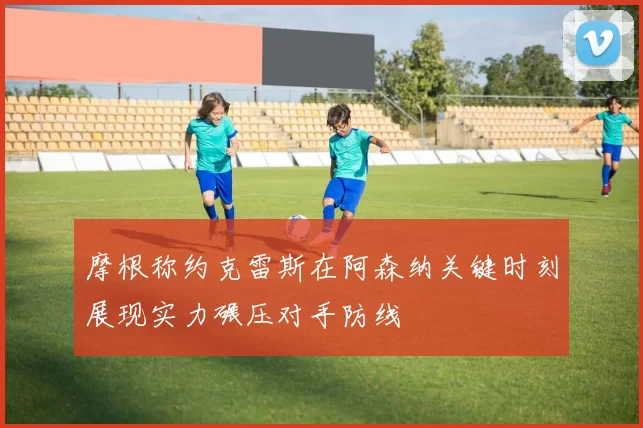 摩根称约克雷斯在阿森纳关键时刻展现实力碾压对手防线