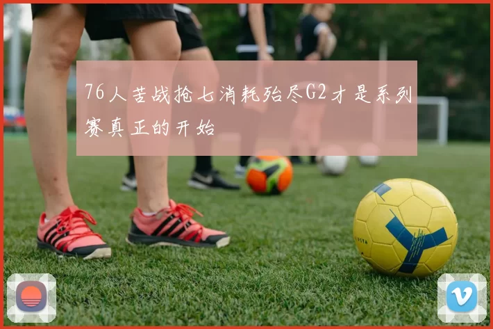 76人苦战抢七消耗殆尽G2才是系列赛真正的开始