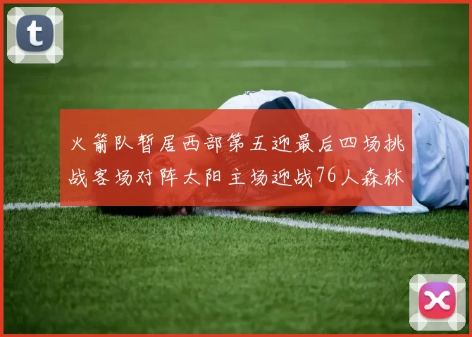 火箭队暂居西部第五迎最后四场挑战客场对阵太阳主场迎战76人森林狼与灰熊