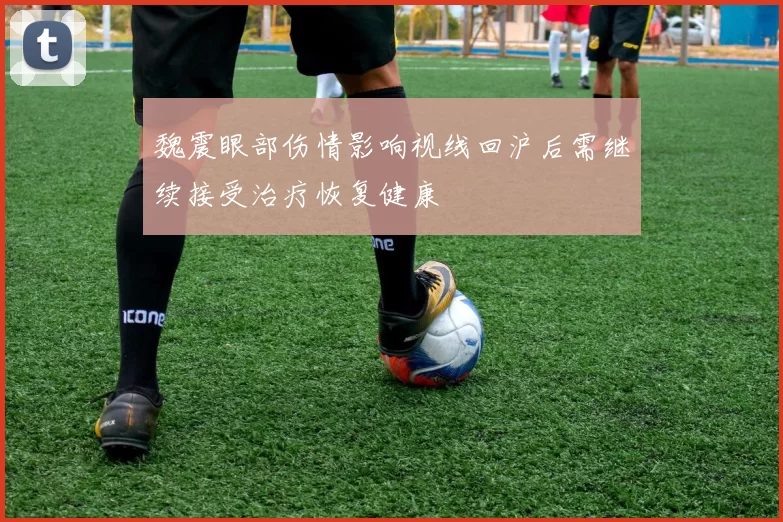 魏震眼部伤情影响视线回沪后需继续接受治疗恢复健康