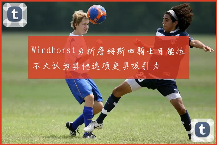 Windhorst分析詹姆斯回骑士可能性不大认为其他选项更具吸引力