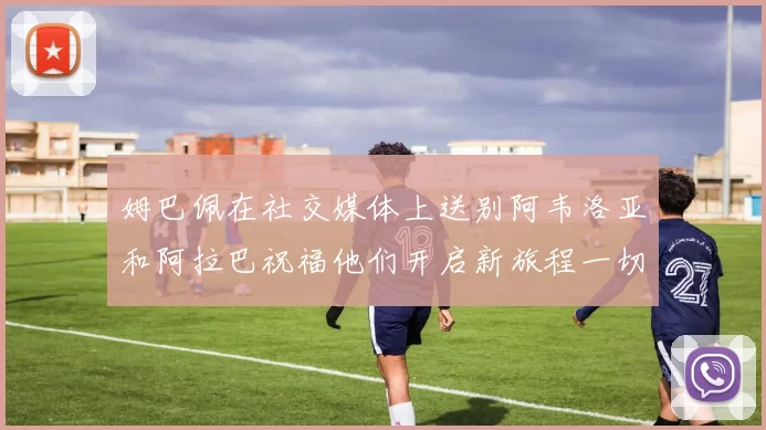 姆巴佩在社交媒体上送别阿韦洛亚和阿拉巴祝福他们开启新旅程一切顺利