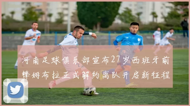 河南足球俱乐部宣布27岁西班牙前锋姆布拉正式解约离队开启新征程