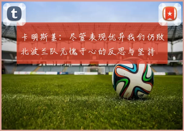卡明斯基：尽管表现优异我们仍败北波兰队无愧于心的反思与坚持