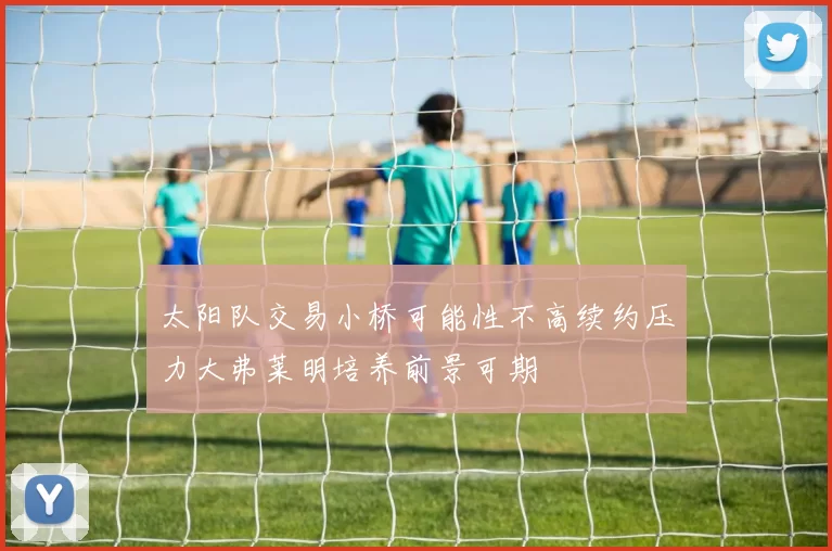 太阳队交易小桥可能性不高续约压力大弗莱明培养前景可期