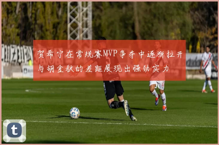 贺希宁在常规赛MVP争夺中逐渐拉开与胡金秋的差距展现出强劲实力