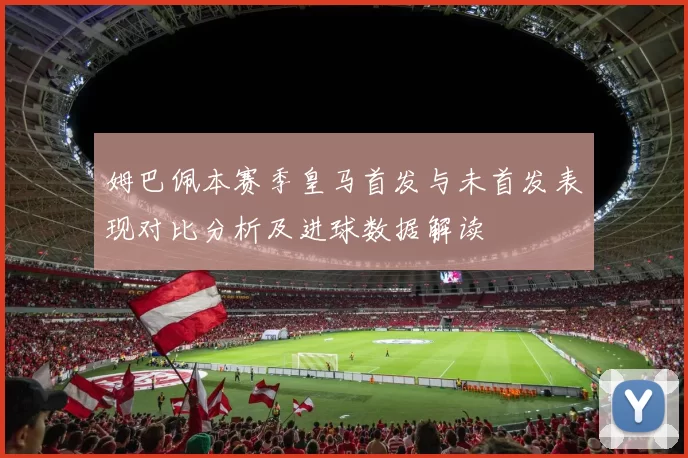 姆巴佩本赛季皇马首发与未首发表现对比分析及进球数据解读