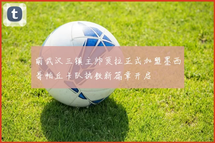 前武汉三镇主帅莫拉正式加盟墨西哥帕丘卡队执教新篇章开启