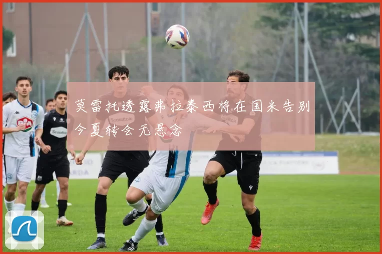 莫雷托透露弗拉泰西将在国米告别今夏转会无悬念